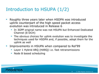 Introduction to HSUPA (1/2)

 Roughly three years later when HSDPA was introduced
  uplink counterpart of the high speed packet access
  evolution was introduced in Release 6
    In 3GPP original name was not HSUPA but Enhanced Dedicated
     Channel (E-DCH)
    The obvious choices for uplink evolution was to investigate the
     techniques used for HSDPA and, if possible, adopt them for the
     uplink as well
 Improvements in HSUPA when compared to Rel’99
    Layer 1 Hybrid ARQ (HARQ) i.e. fast retransmissions
    Node B based scheduling




                                                  35   © 2008 Magister Solutions Ltd
 