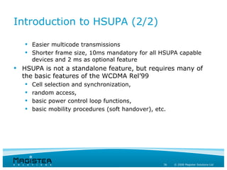 Introduction to HSUPA (2/2)

    Easier multicode transmissions
    Shorter frame size, 10ms mandatory for all HSUPA capable
     devices and 2 ms as optional feature
 HSUPA is not a standalone feature, but requires many of
  the basic features of the WCDMA Rel’99
      Cell selection and synchronization,
      random access,
      basic power control loop functions,
      basic mobility procedures (soft handover), etc.




                                                     36   © 2008 Magister Solutions Ltd
 