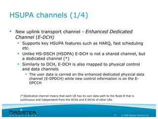 HSUPA channels (1/4)

 New uplink transport channel - Enhanced Dedicated
  Channel (E-DCH)
    Supports key HSUPA features such as HARQ, fast scheduling
     etc.
    Unlike HS-DSCH (HSDPA) E-DCH is not a shared channel, but
     a dedicated channel (*)
    Similarly to DCH, E-DCH is also mapped to physical control
     and data channels
        The user data is carried on the enhanced dedicated physical data
         channel (E-DPDCH) while new control information is on the E-
         DPCCH


    (*)Dedicated channel means that each UE has its own data path to the Node B that is
    continuous and independent from the DCHs and E-DCHs of other UEs




                                                                        37   © 2008 Magister Solutions Ltd
 