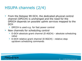HSUPA channels (2/4)

 From the Release 99 DCH, the dedicated physical control
  channel (DPCCH) is unchanged and the need for the
  DPDCH depends on possible uplink services mapped to the
  DCH
    DPCCH is used e.g. for fast power control
 New channels for scheduling control
    E-DCH absolute grant channel (E-AGCH) - absolute scheduling
     value
    E-DCH relative grant channel (E-RGCH) - relative step
     up/down scheduling commands




                                                 38   © 2008 Magister Solutions Ltd
 