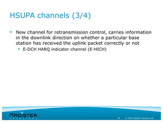 HSUPA channels (3/4)

 New channel for retransmission control, carries information
  in the downlink direction on whether a particular base
  station has received the uplink packet correctly or not
    E-DCH HARQ indicator channel (E-HICH)




                                              39   © 2008 Magister Solutions Ltd
 