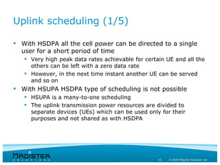 Uplink scheduling (1/5)

 With HSDPA all the cell power can be directed to a single
  user for a short period of time
    Very high peak data rates achievable for certain UE and all the
     others can be left with a zero data rate
    However, in the next time instant another UE can be served
     and so on
 With HSUPA HSDPA type of scheduling is not possible
    HSUPA is a many-to-one scheduling
    The uplink transmission power resources are divided to
     separate devices (UEs) which can be used only for their
     purposes and not shared as with HSDPA




                                                   42   © 2008 Magister Solutions Ltd
 
