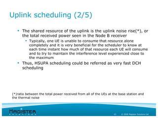 Uplink scheduling (2/5)

    The shared resource of the uplink is the uplink noise rise(*), or
     the total received power seen in the Node B receiver
         Typically, one UE is unable to consume that resource alone
          completely and it is very beneficial for the scheduler to know at
          each time instant how much of that resource each UE will consume
          and to try to maintain the interference level experienced close to
          the maximum
    Thus, HSUPA scheduling could be referred as very fast DCH
     scheduling




(*)ratio between the total power received from all of the UEs at the base station and
the thermal noise




                                                                 43   © 2008 Magister Solutions Ltd
 