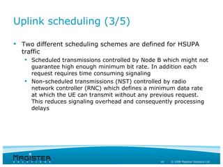 Uplink scheduling (3/5)

 Two different scheduling schemes are defined for HSUPA
  traffic
    Scheduled transmissions controlled by Node B which might not
     guarantee high enough minimum bit rate. In addition each
     request requires time consuming signaling
    Non-scheduled transmissions (NST) controlled by radio
     network controller (RNC) which defines a minimum data rate
     at which the UE can transmit without any previous request.
     This reduces signaling overhead and consequently processing
     delays




                                                44   © 2008 Magister Solutions Ltd
 