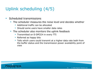 Uplink scheduling (4/5)

 Scheduled transmissions
    The scheduler measures the noise level and decides whether
       Additional traffic can be allocated
       Should some users have smaller data rates
    The scheduler also monitors the uplink feedback
       Transmitted on E-DPCCH in every TTI
       Referred as happy bits
       Tells which users could transmit at a higher data rate both from
        the buffer status and the transmission power availability point of
        view




                                                        45   © 2008 Magister Solutions Ltd
 