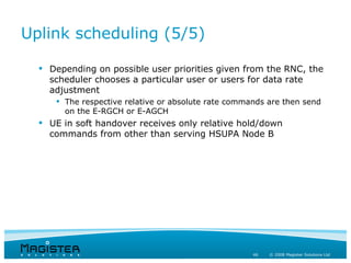 Uplink scheduling (5/5)

   Depending on possible user priorities given from the RNC, the
    scheduler chooses a particular user or users for data rate
    adjustment
      The respective relative or absolute rate commands are then send
       on the E-RGCH or E-AGCH
   UE in soft handover receives only relative hold/down
    commands from other than serving HSUPA Node B




                                                     46   © 2008 Magister Solutions Ltd
 