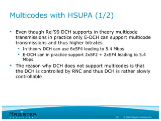 Multicodes with HSUPA (1/2)

 Even though Rel’99 DCH supports in theory multicode
  transmissions in practice only E-DCH can support multicode
  transmissions and thus higher bitrates
    In theory DCH can use 6xSF4 leading to 5.4 Mbps
    E-DCH can in practice support 2xSF2 + 2xSF4 leading to 5.4
     Mbps
 The reason why DCH does not support multicodes is that
  the DCH is controlled by RNC and thus DCH is rather slowly
  controllable




                                                 48   © 2008 Magister Solutions Ltd
 