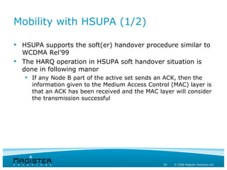 Mobility with HSUPA (1/2)

 HSUPA supports the soft(er) handover procedure similar to
  WCDMA Rel’99
 The HARQ operation in HSUPA soft handover situation is
  done in following manor
    If any Node B part of the active set sends an ACK, then the
     information given to the Medium Access Control (MAC) layer is
     that an ACK has been received and the MAC layer will consider
     the transmission successful




                                                 50   © 2008 Magister Solutions Ltd
 