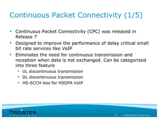 Continuous Packet Connectivity (1/5)

 Continuous Packet Connectivity (CPC) was released in
  Release 7
 Designed to improve the performance of delay critical small
  bit rate services like VoIP
 Eliminates the need for continuous transmission and
  reception when data is not exchanged. Can be categorized
  into three feature
    UL discontinuous transmission
    DL discontinuous transmission
    HS-SCCH less for HSDPA VoIP




                                              54   © 2008 Magister Solutions Ltd
 