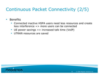 Continuous Packet Connectivity (2/5)

 Benefits
    Connected inactive HSPA users need less resources and create
     less interference => more users can be connected
    UE power savings => increased talk time (VoIP)
    UTRAN resources are saved




                                                 55   © 2008 Magister Solutions Ltd
 