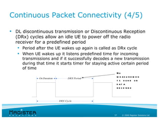 Continuous Packet Connectivity (4/5)

 DL discontinuous transmission or Discontinuous Reception
  (DRx) cycles allow an idle UE to power off the radio
  receiver for a predefined period
      Period after the UE wakes up again is called as DRx cycle
      When UE wakes up it listens predefined time for incoming
       transmissions and if it successfully decodes a new transmission
       during that time it starts timer for staying active certain period
       of time
                                                        No
                                                        m e as u r e m e n
                   On Duration         DRX Period
UE shall monitor
                                                        t s done or
        PDCCH                                           d at a
                                                        r e c e iv e d



                                 DRX Cycle




                                                       57   © 2008 Magister Solutions Ltd
 