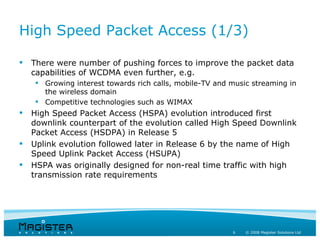 High Speed Packet Access (1/3)

   There were number of pushing forces to improve the packet data
    capabilities of WCDMA even further, e.g.
     Growing interest towards rich calls, mobile-TV and music streaming in
      the wireless domain
     Competitive technologies such as WIMAX
   High Speed Packet Access (HSPA) evolution introduced first
    downlink counterpart of the evolution called High Speed Downlink
    Packet Access (HSDPA) in Release 5
   Uplink evolution followed later in Release 6 by the name of High
    Speed Uplink Packet Access (HSUPA)
   HSPA was originally designed for non-real time traffic with high
    transmission rate requirements




                                                         6   © 2008 Magister Solutions Ltd
 