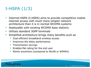 I-HSPA (1/3)

 Internet-HSPA (I-HSPA) aims to provide competitive mobile
  internet access with much more simpler network
  architecture than it is in normal WCDMA systems
 Deployable with existing WCDMA base stations
 Utilizes standard 3GPP terminals
 Simplified architecture brings many benefits such as
      Cost-efficient broadband wireless access
      Improves the delay performance
      Transmission savings
      Enables flat rating for the end user
      Works anywhere (compared to WLAN or WIMAX)




                                              61    © 2008 Magister Solutions Ltd
 