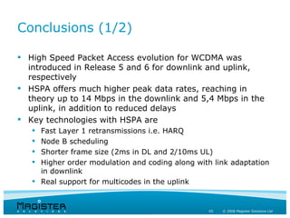 Conclusions (1/2)

 High Speed Packet Access evolution for WCDMA was
  introduced in Release 5 and 6 for downlink and uplink,
  respectively
 HSPA offers much higher peak data rates, reaching in
  theory up to 14 Mbps in the downlink and 5,4 Mbps in the
  uplink, in addition to reduced delays
 Key technologies with HSPA are
    Fast Layer 1 retransmissions i.e. HARQ
    Node B scheduling
    Shorter frame size (2ms in DL and 2/10ms UL)
    Higher order modulation and coding along with link adaptation
     in downlink
    Real support for multicodes in the uplink


                                                  65   © 2008 Magister Solutions Ltd
 