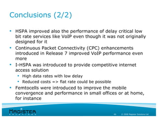 Conclusions (2/2)

 HSPA improved also the performance of delay critical low
  bit rate services like VoIP even though it was not originally
  designed for it
 Continuous Packet Connectivity (CPC) enhancements
  introduced in Release 7 improved VoIP performance even
  more
 I-HSPA was introduced to provide competitive internet
  access solution
    High data rates with low delay
    Reduced costs => flat rate could be possible
 Femtocells were introduced to improve the mobile
  convergence and performance in small offices or at home,
  for instance


                                                    66   © 2008 Magister Solutions Ltd
 