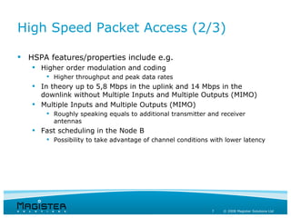 High Speed Packet Access (2/3)

 HSPA features/properties include e.g.
    Higher order modulation and coding
        Higher throughput and peak data rates
    In theory up to 5,8 Mbps in the uplink and 14 Mbps in the
     downlink without Multiple Inputs and Multiple Outputs (MIMO)
    Multiple Inputs and Multiple Outputs (MIMO)
        Roughly speaking equals to additional transmitter and receiver
         antennas
    Fast scheduling in the Node B
        Possibility to take advantage of channel conditions with lower latency




                                                             7   © 2008 Magister Solutions Ltd
 