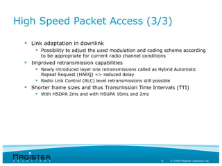 High Speed Packet Access (3/3)

   Link adaptation in downlink
       Possibility to adjust the used modulation and coding scheme according
        to be appropriate for current radio channel conditions
   Improved retransmission capabilities
       Newly introduced layer one retransmissions called as Hybrid Automatic
        Repeat Request (HARQ) => reduced delay
       Radio Link Control (RLC) level retransmissions still possible
   Shorter frame sizes and thus Transmission Time Intervals (TTI)
       With HSDPA 2ms and with HSUPA 10ms and 2ms




                                                             8   © 2008 Magister Solutions Ltd
 