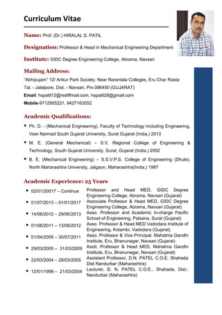 Curriculum Vitae
Name: Prof. (Dr.) HIRALAL S. PATIL
Designation: Professor & Head in Mechanical Engineering Department
Institute: GIDC Degree Engineering College, Abrama, Navsari
Mailing Address:
“Abhipujam” 12/ Ankur Park Society, Near Naranlala Colleges, Eru Char Rasta
Tal. - Jalalpore, Dist. - Navsari, Pin-396450 (GUJARAT)
Email: hspatil12@rediffmail.com, hspatil28@gmail.com
Mobile-9712955221, 9427163552
Academic Qualifications:
 Ph. D. - (Mechanical Engineering), Faculty of Technology including Engineering,
Veer Narmad South Gujarat University, Surat Gujarat (India,) 2013
 M. E. (General Mechanical) – S.V. Regional College of Engineering &
Technology, South Gujarat University, Surat, Gujarat (India,) 2002
 B. E. (Mechanical Engineering) – S.S.V.P.S. College of Engineering (Dhule),
North Maharashtra University, Jalgaon, Maharashtra(India,) 1997
Academic Experience: 25 Years
 02/01/20017 – Continue
 01/07/2013 – 01/01/2017
 14/08/2012 – 29/06/2013
 01/08/2011 – 13/08/2012
 01/04/2009 – 30/07/2011
 29/03/2005 – 31/03/2009
 22/03/2004 – 28/03/2005
 12/01/1998 – 21/03/2004
Professor and Head MED, GIDC Degree
Engineering College, Abrama, Navsari (Gujarat)
Associate Professor & Head MED, GIDC Degree
Engineering College, Abrama, Navsari (Gujarat)
Asso. Professor and Academic In-charge Pacific
School of Engineering, Palsana, Surat (Gujarat)
Asso. Professor & Head MED Vadodara Institute of
Engineering, Kotambi, Vadodara (Gujarat)
Asso. Professor & Vice Principal, Mahatma Gandhi
Institute, Eru, Bhanunagar, Navsari (Gujarat)
Asstt. Professor & Head MED, Mahatma Gandhi
Institute, Eru, Bhanunagar, Navsari (Gujarat)
Assistant Professor, D.N. PATEL C.O.E. Shahada
Dist Nandurbar (Maharashtra)
Lecturer, D. N. PATEL C.O.E., Shahada, Dist.:
Nandurbar (Maharashtra)
 