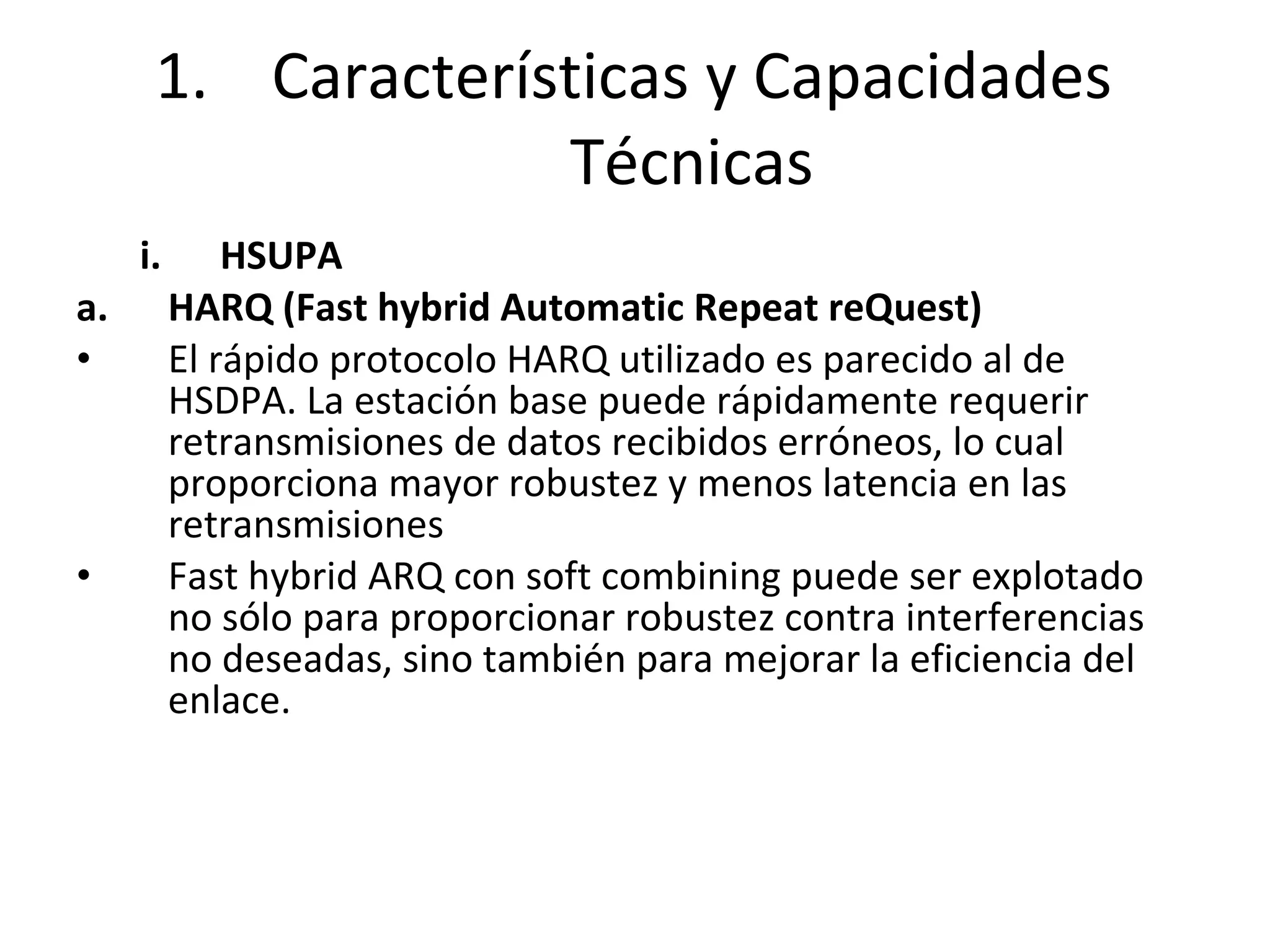 HSUPA  HARQ (Fast hybrid Automatic Repeat reQuest) El rápido protocolo HARQ utilizado es parecido al de HSDPA. La estación base puede rápidamente requerir retransmisiones de datos recibidos erróneos, lo cual proporciona mayor robustez y menos latencia en las retransmisiones  Fast hybrid ARQ con soft combining puede ser explotado no sólo para proporcionar robustez contra interferencias no deseadas, sino también para mejorar la eficiencia del enlace. Características y Capacidades Técnicas 