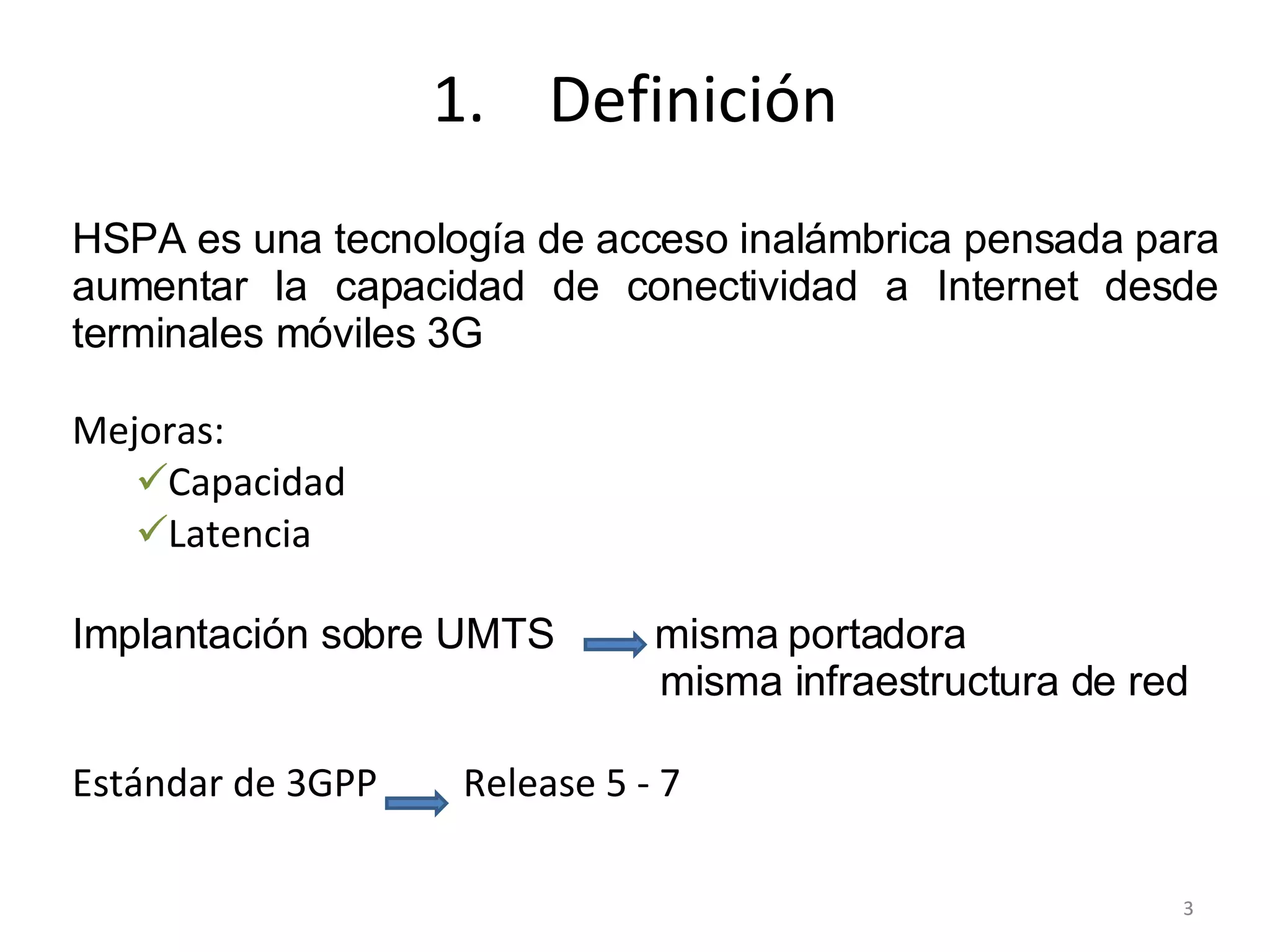 Definición HSPA es una tecnología de acceso inalámbrica pensada para aumentar la capacidad de conectividad a Internet desde terminales móviles 3G Mejoras: Capacidad Latencia Implantación sobre UMTS  misma portadora   misma infraestructura de red Estándar de 3GPP  Release 5 - 7 