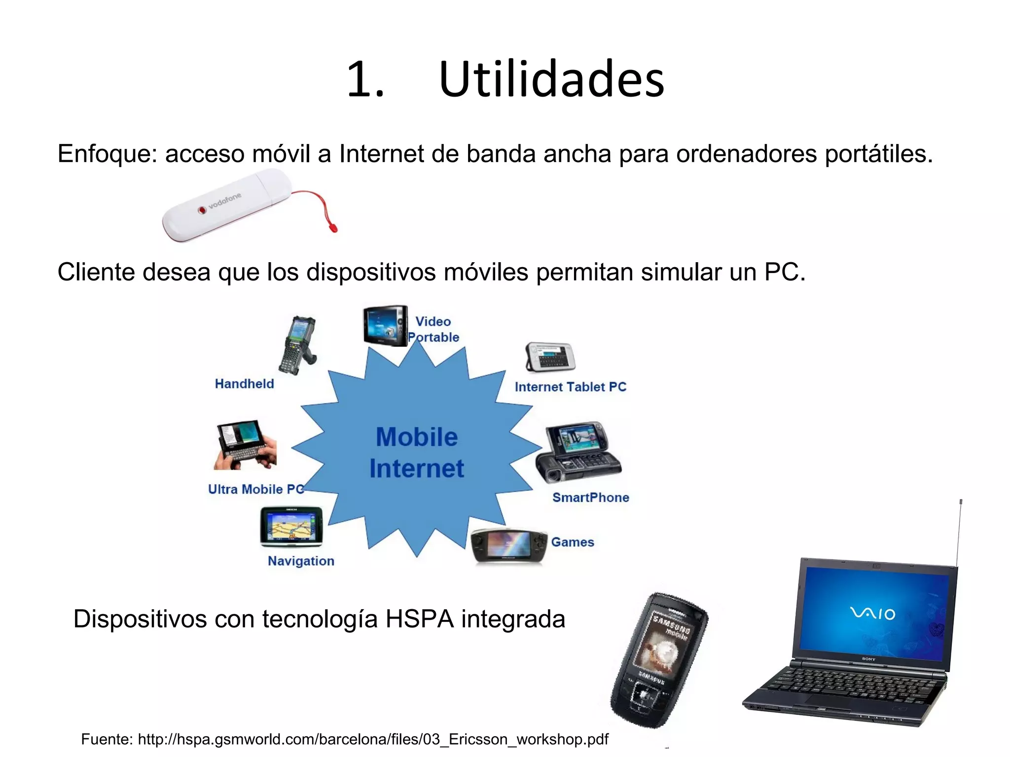 Enfoque: acceso móvil a Internet de banda ancha para ordenadores portátiles. Cliente desea que los dispositivos móviles permitan simular un PC. Utilidades Dispositivos con tecnología HSPA integrada Fuente: http://hspa.gsmworld.com/barcelona/files/03_Ericsson_workshop.pdf 