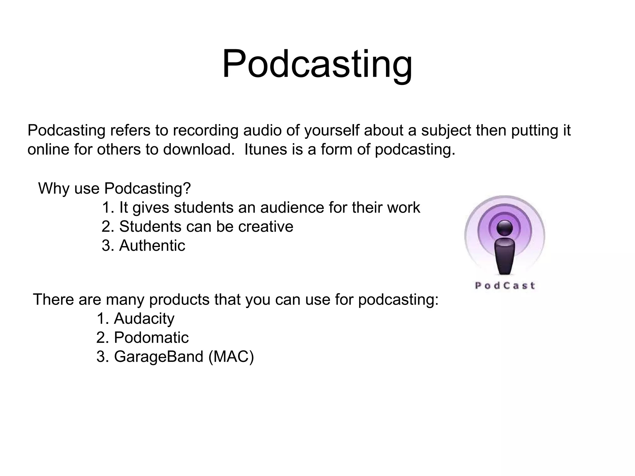 Podcasting There are many products that you can use for podcasting: 1. Audacity 2. Podomatic 3. GarageBand (MAC) Why use Podcasting? 1. It gives students an audience for their work 2. Students can be creative 3. Authentic Podcasting refers to recording audio of yourself about a subject then putting it online for others to download.  Itunes is a form of podcasting. 