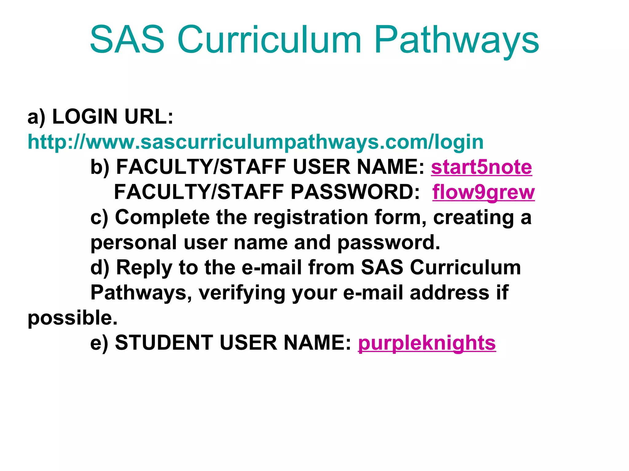 SAS Curriculum Pathways a) LOGIN URL: http://www.sascurriculumpathways.com/login b) FACULTY/STAFF USER NAME:  start5note   FACULTY/STAFF PASSWORD:  flow9grew c) Complete the registration form, creating a    personal user name and password. d) Reply to the e-mail from SAS Curriculum  Pathways, verifying your e-mail address if  possible. e) STUDENT USER NAME:  purpleknights   