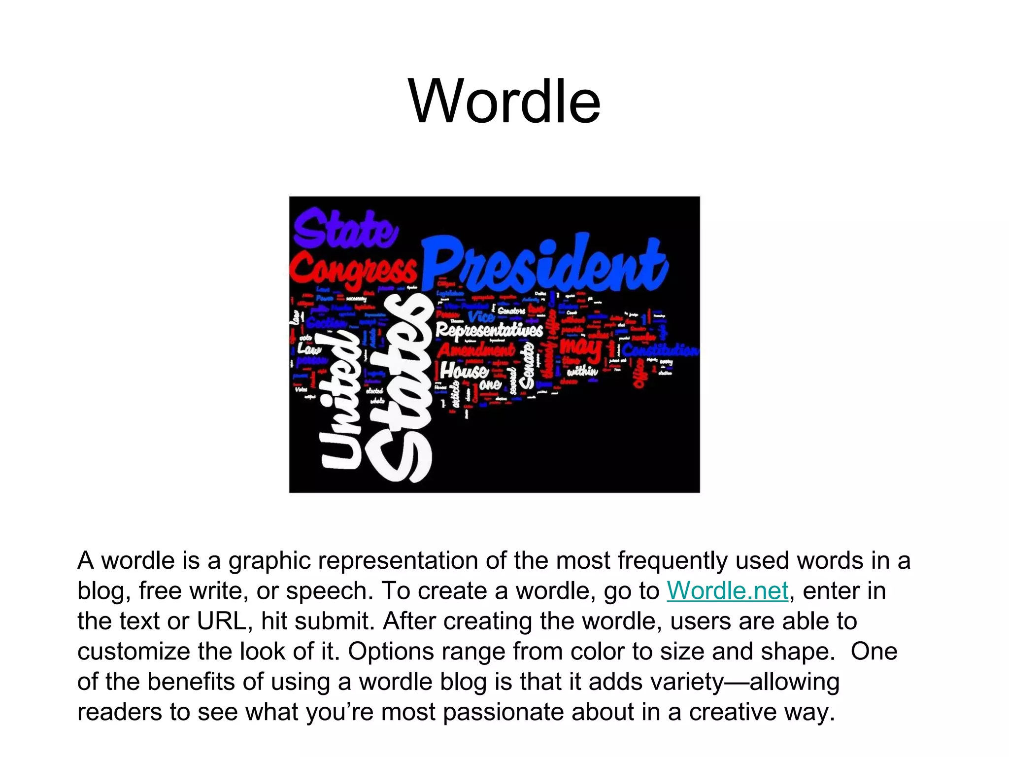 Wordle A wordle is a graphic representation of the most frequently used words in a blog, free write, or speech. To create a wordle, go to  Wordle.net , enter in the text or URL, hit submit. After creating the wordle, users are able to customize the look of it. Options range from color to size and shape.  One of the benefits of using a wordle blog is that it adds variety—allowing readers to see what you’re most passionate about in a creative way.    