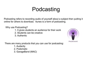 Podcasting There are many products that you can use for podcasting: 1. Audacity 2. Podomatic 3. GarageBand (MAC) Why use Podcasting? 1. It gives students an audience for their work 2. Students can be creative 3. Authentic Podcasting refers to recording audio of yourself about a subject then putting it online for others to download.  Itunes is a form of podcasting. 