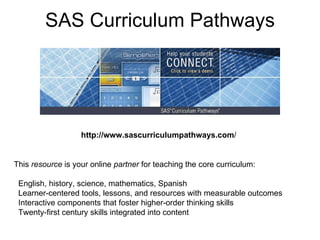 SAS Curriculum Pathways http://www.sascurriculumpathways.com / This  resource  is your online  partner  for teaching the core curriculum:    English, history, science, mathematics, Spanish   Learner-centered tools, lessons, and resources with measurable outcomes   Interactive components that foster higher-order thinking skills    Twenty-first century skills integrated into content  