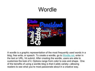 Wordle A wordle is a graphic representation of the most frequently used words in a blog, free write, or speech. To create a wordle, go to  Wordle.net , enter in the text or URL, hit submit. After creating the wordle, users are able to customize the look of it. Options range from color to size and shape.  One of the benefits of using a wordle blog is that it adds variety—allowing readers to see what you’re most passionate about in a creative way.    