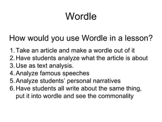 Wordle How would you use Wordle in a lesson? Take an article and make a wordle out of it Have students analyze what the article is about Use as text analysis. Analyze famous speeches Analyze students’ personal narratives Have students all write about the same thing, put it into wordle and see the commonality 