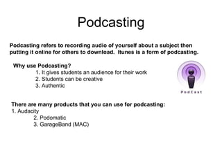Podcasting There are many products that you can use for podcasting: 1. Audacity 2. Podomatic 3. GarageBand (MAC) Why use Podcasting? 1. It gives students an audience for their work 2. Students can be creative 3. Authentic Podcasting refers to recording audio of yourself about a subject then putting it online for others to download.  Itunes is a form of podcasting. 