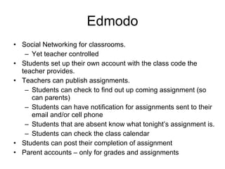 Edmodo Social Networking for classrooms. Yet teacher controlled Students set up their own account with the class code the teacher provides. Teachers can publish assignments. Students can check to find out up coming assignment (so can parents) Students can have notification for assignments sent to their email and/or cell phone Students that are absent know what tonight’s assignment is. Students can check the class calendar Students can post their completion of assignment Parent accounts – only for grades and assignments 