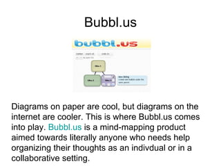 Bubbl.us Diagrams on paper are cool, but diagrams on the internet are cooler. This is where Bubbl.us comes into play.  Bubbl.us  is a mind-mapping product  aimed towards literally anyone who needs help  organizing their thoughts as an indivdual or in a  collaborative setting.  