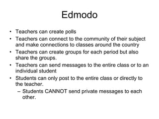 Edmodo Teachers can create polls Teachers can connect to the community of their subject and make connections to classes around the country Teachers can create groups for each period but also share the groups. Teachers can send messages to the entire class or to an individual student Students can only post to the entire class or directly to the teacher. Students CANNOT send private messages to each other. 