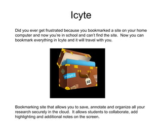 Icyte Bookmarking site that allows you to save, annotate and organize all your research securely in the cloud.  It allows students to collaborate, add highlighting and additional notes on the screen. Did you ever get frustrated because you bookmarked a site on your home computer and now you’re in school and can’t find the site.  Now you can bookmark everything in Icyte and it will travel with you. 