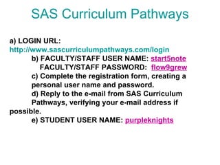 SAS Curriculum Pathways a) LOGIN URL: http://www.sascurriculumpathways.com/login b) FACULTY/STAFF USER NAME:  start5note   FACULTY/STAFF PASSWORD:  flow9grew c) Complete the registration form, creating a    personal user name and password. d) Reply to the e-mail from SAS Curriculum  Pathways, verifying your e-mail address if  possible. e) STUDENT USER NAME:  purpleknights   