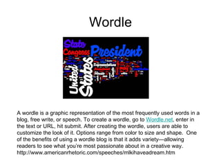 Wordle A wordle is a graphic representation of the most frequently used words in a blog, free write, or speech. To create a wordle, go to  Wordle.net , enter in the text or URL, hit submit. After creating the wordle, users are able to customize the look of it. Options range from color to size and shape.  One of the benefits of using a wordle blog is that it adds variety—allowing readers to see what you’re most passionate about in a creative way.    http://www.americanrhetoric.com/speeches/mlkihaveadream.htm 