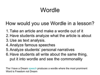 Wordle How would you use Wordle in a lesson? Take an article and make a wordle out of it Have students analyze what the article is about Use as text analysis. Analyze famous speeches Analyze students’ personal narratives Have students all write about the same thing, put it into wordle and see the commonality The I have a Dream  speech  produces a wordle where the most prominent Word is Freedom not Dream 