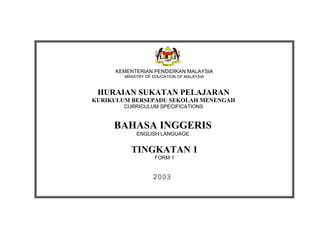 KEMENTERIAN PENDIDIKAN MALAYSIA
        MINISTRY OF EDUCATION OF MALAYSIA



 HURAIAN SUKATAN PELAJARAN
KURIKULUM BERSEPADU SEKOLAH MENENGAH
        CURRICULUM SPECIFICATIONS


     BAHASA INGGERIS
            ENGLISH LANGUAGE


          TINGKATAN 1
                    FORM 1


                   2003
 