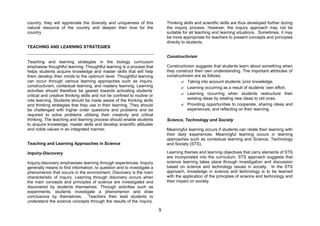 country, they will appreciate the diversity and uniqueness of this            Thinking skills and scientific skills are thus developed further during
natural resource of the country and deepen their love for the                 the inquiry process. However, the inquiry approach may not be
country.                                                                      suitable for all teaching and learning situations. Sometimes, it may
                                                                              be more appropriate for teachers to present concepts and principles
                                                                              directly to students.
TEACHING AND LEARNING STRATEGIES

                                                                              Constructivism
Teaching and learning strategies in the biology curriculum
emphasise thoughtful learning. Thoughtful learning is a process that          Constructivism suggests that students learn about something when
helps students acquire knowledge and master skills that will help             they construct their own understanding. The important attributes of
them develop their minds to the optimum level. Thoughtful learning            constructivism are as follows:
can occur through various learning approaches such as inquiry,                       ? Taking into account students’prior knowledge.
constructivism, contextual learning, and mastery learning. Learning                  ? Learning occurring as a result of students’own effort.
activities should therefore be geared towards activating students’
critical and creative thinking skills and not be confined to routine or              ? Learning occurring when students restructure their
rote learning. Students should be made aware of the thinking skills                      existing ideas by relating new ideas to old ones.
and thinking strategies that they use in their learning. They should                 ? Providing opportunities to cooperate, sharing ideas and
be challenged with higher order questions and problems and be                            experiences, and reflecting on their learning.
required to solve problems utilising their creativity and critical
thinking. The teaching and learning process should enable students            Science, Technology and Society
to acquire knowledge, master skills and develop scientific attitudes
and noble values in an integrated manner.                                     Meaningful learning occurs if students can relate their learning with
                                                                              their daily experiences. Meaningful learning occurs in learning
                                                                              approaches such as contextual learning and Science, Technology
Teaching and Learning Approaches in Science                                   and Society (STS).

Inquiry-Discovery                                                             Learning themes and learning objectives that carry elements of STS
                                                                              are incorporated into the curriculum. STS approach suggests that
Inquiry-discovery emphasises learning through experiences. Inquiry            science learning takes place through investigation and discussion
generally means to find information, to question and to investigate a         based on science and technology issues in society. In the STS
phenomenon that occurs in the environment. Discovery is the main              approach, knowledge in science and technology is to be learned
characteristic of inquiry. Learning through discovery occurs when             with the application of the principles of science and technology and
the main concepts and principles of science are investigated and              their impact on society.
discovered by students themselves. Through activities such as
experiments, students investigate a phenomenon and draw
conclusions by themselves. Teachers then lead students to
understand the science concepts through the results of the inquiry.

                                                                          9
 