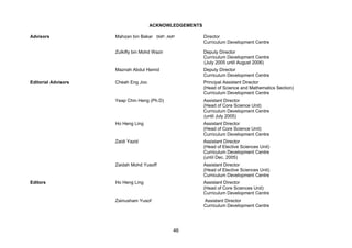 ACKNOWLEDGEMENTS

Advisors             Mahzan bin Bakar SMP, AMP          Director
                                                        Curriculum Development Centre

                     Zulkifly bin Mohd Wazir            Deputy Director
                                                        Curriculum Development Centre
                                                        (July 2005 until August 2006)
                     Maznah Abdul Hamid                 Deputy Director
                                                        Curriculum Development Centre
Editorial Advisors   Cheah Eng Joo                      Principal Assistant Director
                                                        (Head of Science and Mathematics Section)
                                                        Curriculum Development Centre
                     Yeap Chin Heng (Ph.D)              Assistant Director
                                                        (Head of Core Science Unit)
                                                        Curriculum Development Centre
                                                        (until July 2005)
                     Ho Heng Ling                       Assistant Director
                                                        (Head of Core Science Unit)
                                                        Curriculum Development Centre
                     Zaidi Yazid                        Assistant Director
                                                        (Head of Elective Sciences Unit)
                                                        Curriculum Development Centre
                                                        (until Dec. 2005)
                     Zaidah Mohd Yusoff                 Assistant Director
                                                        (Head of Elective Sciences Unit)
                                                        Curriculum Development Centre
Editors              Ho Heng Ling                       Assistant Director
                                                        (Head of Core Sciences Unit)
                                                        Curriculum Development Centre
                     Zainusham Yusof                    Assistant Director
                                                        Curriculum Development Centre




                                               46
 
