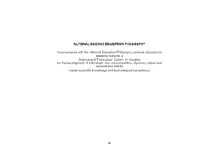 NATIONAL SCIENCE EDUCATION PHILOSOPHY

In consonance with the National Education Philosophy, science education in
                            Malaysia nurtures a
              Science and Technology Culture by focusing
on the development of individuals who are competitive, dynamic, robust and
                            resilient and able to
        master scientific knowledge and technological competency




                                    ix
 