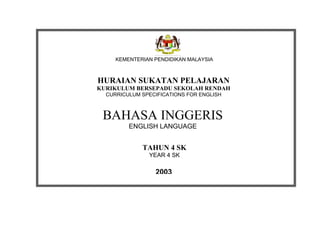 KEMENTERIAN PENDIDIKAN MALAYSIA



HURAIAN SUKATAN PELAJARAN
KURIKULUM BERSEPADU SEKOLAH RENDAH
  CURRICULUM SPECIFICATIONS FOR ENGLISH



 BAHASA INGGERIS
         ENGLISH LANGUAGE


             TAHUN 4 SK
               YEAR 4 SK

                 2003
 