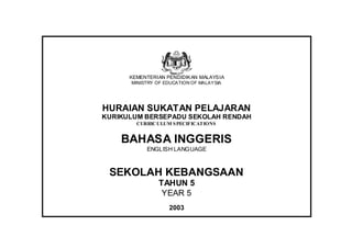 KEMENTERIAN PENDIDIKAN MALAYSIA
      MINISTRY OF EDUCATION OF MALAYSIA




HURAIAN SUKATAN PELAJARAN
KURIKULUM BERSEPADU SEKOLAH RENDAH
        CURRIC ULUM S PECIFICATIONS


    BAHASA INGGERIS
           ENGLISH LANGUAGE



 SEKOLAH KEBANGSAAN
                TAHUN 5
                 YEAR 5
                   2003
 