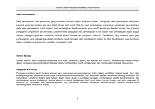 Huraian Sukatan Pelajaran Bahasa Melayu Kelas Peralihan



Hasil Pembelajaran


Hasil pembelajaran ialah pernyataan yang ditafsirkan daripada objektif kurikulum bahasa. Pernyataan hasil pembelajaran merupakan
petunjuk yang jelas tentang apa yang boleh dicapai oleh murid. Oleh itu, hasil pembelajaran memerlukan pendekatan yang berfokus
pada gaya pembelajaran murid. Justeru, hasil pembelajaran dapat membantu guru memilih kandungan, kaedah, sumber, dan prosedur
pengajaran yang relevan dan berkesan. Dalam konteks pengajaran dan pembelajaran di bilik darjah, hasil pembelajaran dapat dicapai
dengan menggabungjalinkan kemahiran bahasa, sistem bahasa dan pengisian kurikulum. Pendekatan yang berfokus pada gaya
pembelajaran yang pelbagai juga dapat membantu murid mencapai hasil pembelajaran. Selain itu, hasil pembelajaran juga membantu
dalam membuat pengukuran dan penilaian pencapaian murid.




Sistem Bahasa

Sistem bahasa terdiri daripada tatabahasa, kosa kata, peribahasa, ejaan, dan sebutan dan intonasi. Perlaksanaan sistem bahasa
dalam pengajaran dan pembelajaran Bahasa Melayu membolehkan murid menggunakan dan mengamalkan bahasa Melayu baku.


Pengisian Kurikulum
Pengisian kurikulum terdiri daripada elemen yang mencantumkan perkembangan terkini dalam pendidikan meliputi aspek ilmu, nilai,
kewarganegaraan, peraturan sosiobudaya, dan kemahiran bernilai tambah, iaitu kemahiran berfikir, kemahiran teknologi maklumat dan
komunikasi, kemahiran belajar cara belajar, kajian masa depan, kecerdasan pelbagai, pembelajaran secara konstruktivisme, dan
pembelajaran secara kontekstual. Semua elemen ini dapat diaplikasikan oleh murid dalam hidupan harian dan alam pekerjaan. Di
samping itu, pendidikan nilai, kewarganegaraan, dan patriotisme diberikan penekanan selaras dengan matlamat negara untuk
membangunkan masyarakat madani.




                                                                   5
 