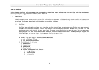 Huraian Sukatan Pelajaran Bahasa Melayu Kelas Peralihan



SISTEM BAHASA

Sistem bahasa berfokus pada pengajaran dan pembelajaran tatabahasa, ejaan, sebutan dan intonasi, kosa kata, dan peribahasa.
Penerangan ringkas bagi perkara tersebut dinyatakan di bawah.

1.0   Tatabahasa

      Tatabahasa hendaklah dijadikan dasar kecekapan berbahasa dan diajarkan secara terancang dalam konteks untuk ketepatan
      berbahasa. Kandungan tatabahasa terdiri daripada morfologi dan sintaksis.

      1.1    Morfologi

             Morfologi ialah bidang ilmu bahasa yang mengkaji struktur, bentuk kata, dan golongan kata. Struktur kata ialah susunan
             bentuk bunyi ujaran atau lambang (tulisan) yang menjadi unit bahasa yang bermakna. Bentuk kata pula ialah rupa unit
             tatabahasa sama ada bentuk tunggal atau hasil daripada proses pengimbuhan, pemajmukan dan penggandaan.
             Penggolongan kata ialah proses menjeniskan perkataan berdasarkan keserupaan bentuk dan fungsi dengan anggota lain
             dalam golongan yang sama. Aspek morfologi yang diberikan tumpuan ialah:


             a. Struktur kata yang merujuk kepada pola suku kata bagi:
                i. kata asli bahasa Melayu
                ii. kata terbitan bahasa Melayu
             b. Bentuk kata terdiri daripada:
                i. kata tunggal
                ii. kata terbitan
                iii. kata ganda
                iv. kata majmuk
                     Proses pembentukan kata meliputi:
                      i.   pengimbuhan
                      ii. penggandaan
                      iii. pemajmukan




                                                                   6
 
