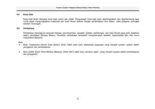 Huraian Sukatan Pelajaran Bahasa Melayu Kelas Peralihan



4.0      Kosa kata

         Kosa kata terdiri daripada kosa kata umum dan istilah. Penguasaan kosa kata perlu dipertingkatkan dan diperkembang agar
         murid dapat mengungkapkan maklumat dan buah fikiran selaras dengan pertambahan ilmu dalam mata pelajaran peringkat
         sekolah menengah.

5.0      Peribahasa

         Peribahasa merangkumi simpulan bahasa, perumpamaan, pepatah, bidalan, perbilangan, dan kata hikmat yang perlu diajarkan
         dalam pendidikan Bahasa Melayu. Pemilihan peribahasa hendaklah mengutamakan falsafah, keperibadian dan nilai murni
         masyarakat Malaysia.

 Nota:
         Buku Tatabahasa Dewan Edisi Baharu (Edisi 1993) ialah buku tatabahasa pegangan yang menjadi sumber rujukan dalam
         pengajaran dan pembelajaran.

         Buku Daftar Ejaan Rumi Bahasa Malaysia (Edisi 2001) ialah buku panduan ejaan yang menjadi rujukan dalam pembelajaran
         dan pengajaran.




                                                                    9
 