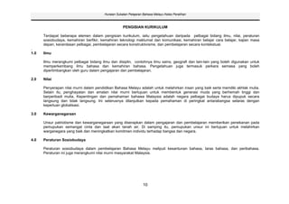 Huraian Sukatan Pelajaran Bahasa Melayu Kelas Peralihan



                                                    PENGISIAN KURIKULUM

      Terdapat beberapa elemen dalam pengisian kurikulum, iaitu pengetahuan daripada pelbagai bidang ilmu, nilai, peraturan
      sosiobudaya, kemahiran berfikir, kemahiran teknologi maklumat dan komunikasi, kemahiran belajar cara belajar, kajian masa
      depan, kecerdasan pelbagai, pembelajaran secara konstruktivisme, dan pembelajaran secara kontekstual.
.
1.0   Ilmu

      Ilmu merangkumi pelbagai bidang ilmu dan disiplin, contohnya ilmu sains, geografi dan lain-lain yang boleh digunakan untuk
      memperkembang ilmu bahasa dan kemahiran bahasa. Pengetahuan juga termasuk perkara semasa yang boleh
      dipertimbangkan oleh guru dalam pengajaran dan pembelajaran.

2.0   Nilai

      Penyerapan nilai murni dalam pendidikan Bahasa Melayu adalah untuk melahirkan insan yang baik serta memiliki akhlak mulia.
      Selain itu, penghayatan dan amalan nilai murni bertujuan untuk membentuk generasi muda yang berhemah tinggi dan
      berperibadi mulia, Kepentingan dan pemahaman bahawa Malaysia adalah negara pelbagai budaya harus dipupuk secara
      langsung dan tidak langsung. Ini seterusnya dilanjutkan kepada pemahaman di peringkat antarabangsa selaras dengan
      keperluan globalisasi.

3.0   Kewarganegaraan

      Unsur patriotisme dan kewarganegaraan yang diserapkan dalam pengajaran dan pembelajaran memberikan penekanan pada
      pemupukan semangat cinta dan taat akan tanah air. Di samping itu, pemupukan unsur ini bertujuan untuk melahirkan
      warganegara yang baik dan meningkatkan komitmen individu terhadap bangsa dan negara.

4.0   Peraturan Sosiobudaya

      Peraturan sosiobudaya dalam pembelajaran Bahasa Melayu meliputi kesantunan bahasa, laras bahasa, dan peribahasa.
      Peraturan ini juga merangkumi nilai murni masyarakat Malaysia.




                                                                 10
 